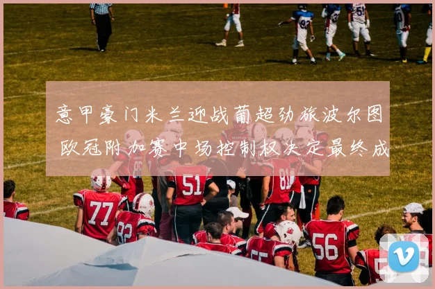 意甲豪门米兰迎战葡超劲旅波尔图 欧冠附加赛中场控制权决定最终成败