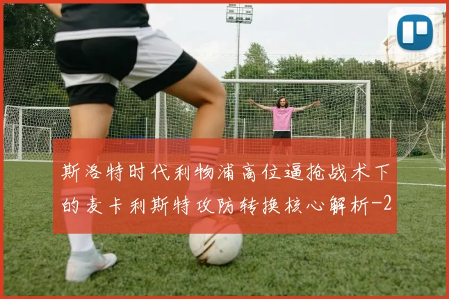 斯洛特时代利物浦高位逼抢战术下的麦卡利斯特攻防转换核心解析