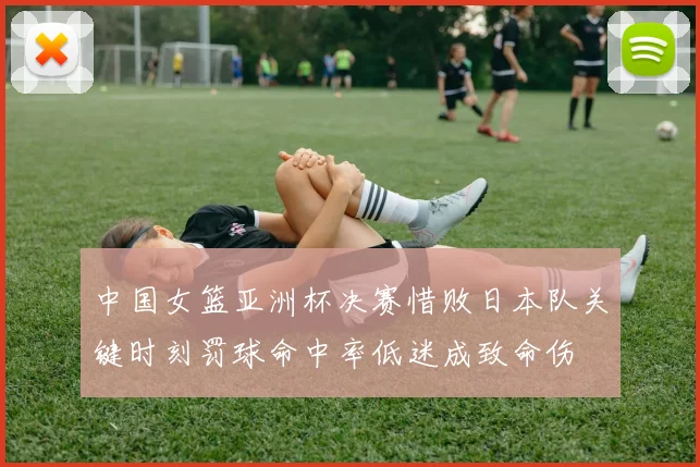 中国女篮亚洲杯决赛惜败日本队关键时刻罚球命中率低迷成致命伤