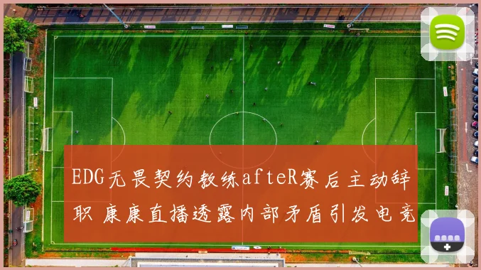 EDG无畏契约教练afteR赛后主动辞职 康康直播透露内部矛盾引发电竞圈震动