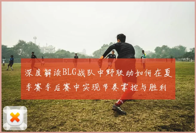 深度解读BLG战队中野联动如何在夏季赛季后赛中实现节奏掌控与胜利