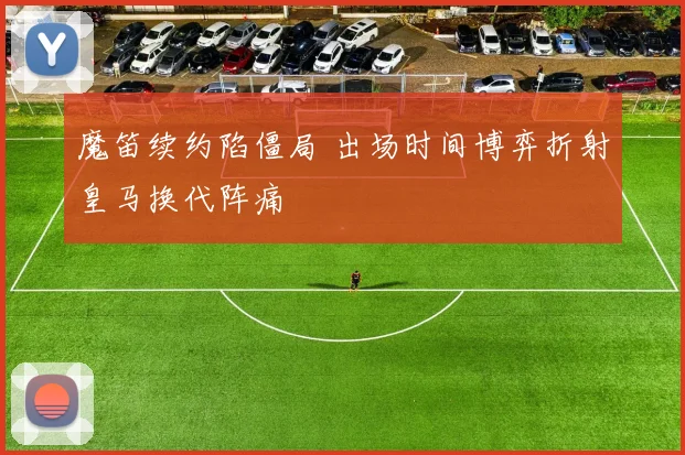魔笛续约陷僵局 出场时间博弈折射皇马换代阵痛