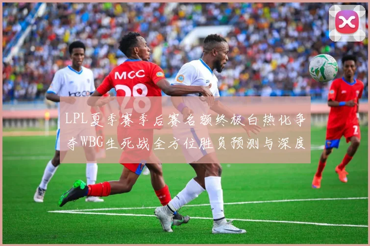 LPL夏季赛季后赛名额终极白热化争夺WBG生死战全方位胜负预测与深度推演