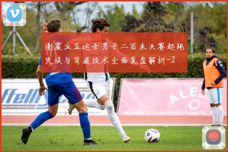 谢震业亚运会男子二百米决赛起跑失误与弯道技术全面复盘解析