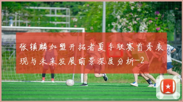张镇麟加盟开拓者夏季联赛首秀表现与未来发展前景深度分析
