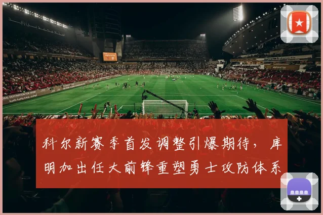 科尔新赛季首发调整引爆期待，库明加出任大前锋重塑勇士攻防体系