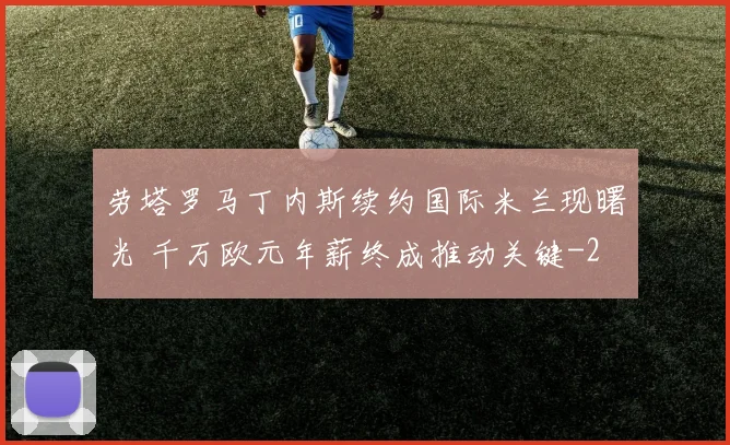 劳塔罗马丁内斯续约国际米兰现曙光 千万欧元年薪终成推动关键