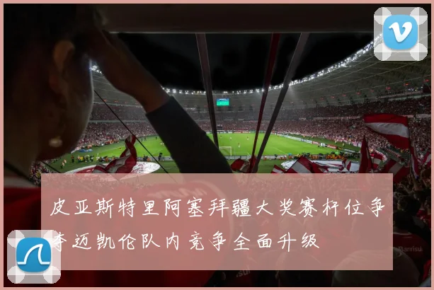 皮亚斯特里阿塞拜疆大奖赛杆位争夺迈凯伦队内竞争全面升级