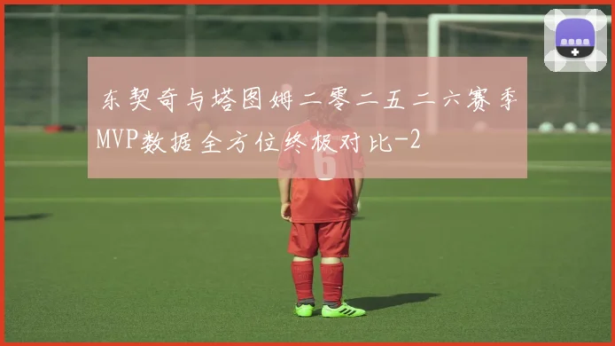 东契奇与塔图姆二零二五二六赛季MVP数据全方位终极对比