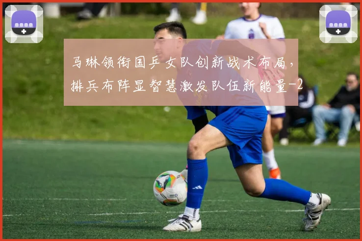 马琳领衔国乒女队创新战术布局,排兵布阵显智慧激发队伍新能量