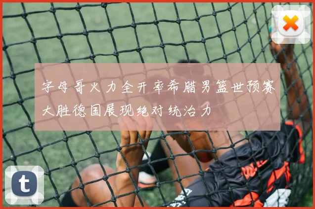字母哥火力全开率希腊男篮世预赛大胜德国展现绝对统治力