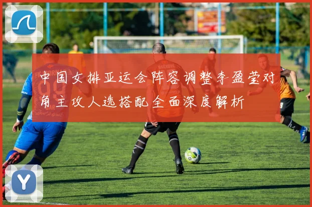 中国女排亚运会阵容调整李盈莹对角主攻人选搭配全面深度解析