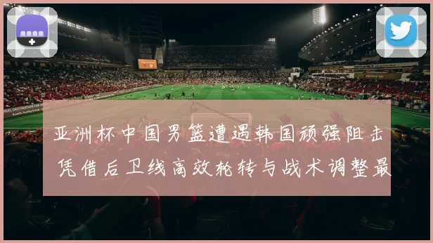 亚洲杯中国男篮遭遇韩国顽强阻击 凭借后卫线高效轮转与战术调整最终惊险取胜