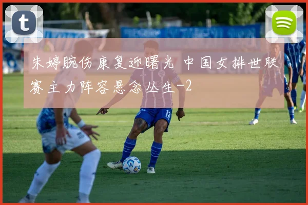 朱婷腕伤康复迎曙光 中国女排世联赛主力阵容悬念丛生