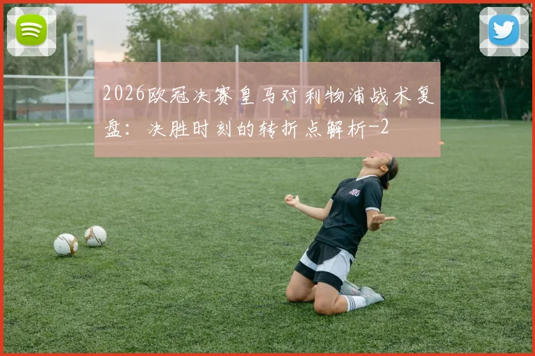 2026欧冠决赛皇马对利物浦战术复盘:决胜时刻的转折点解析