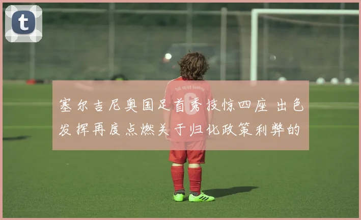 塞尔吉尼奥国足首秀技惊四座 出色发挥再度点燃关于归化政策利弊的全方位深度讨论