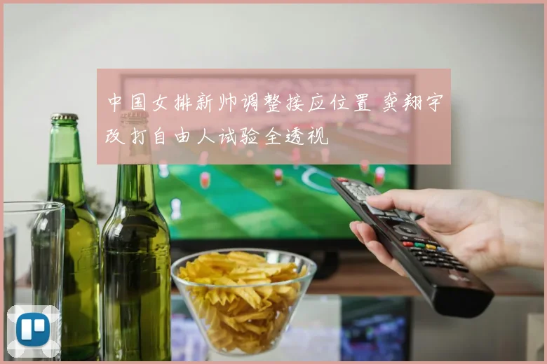 中国女排新帅调整接应位置 龚翔宇改打自由人试验全透视