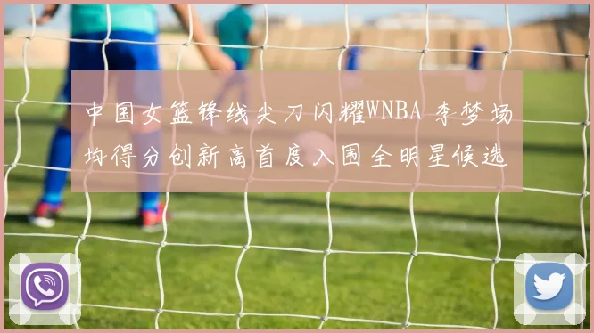 中国女篮锋线尖刀闪耀WNBA 李梦场均得分创新高首度入围全明星候选