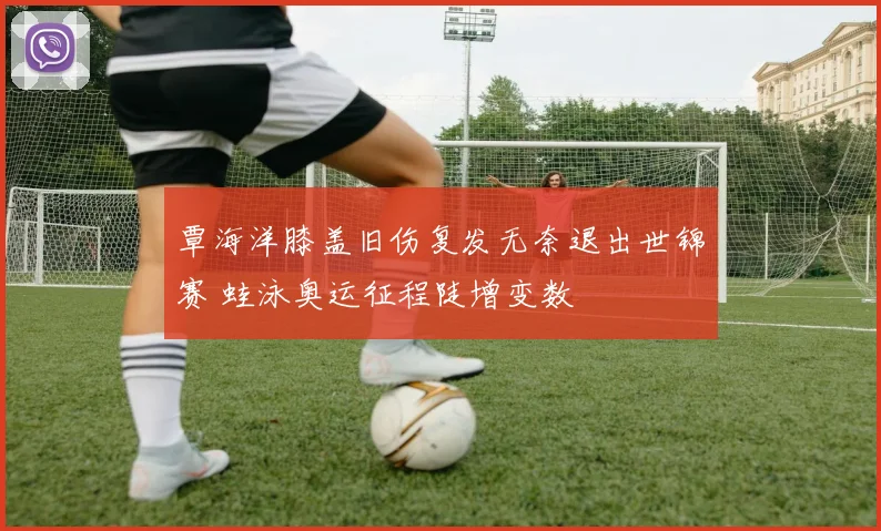 覃海洋膝盖旧伤复发无奈退出世锦赛 蛙泳奥运征程陡增变数