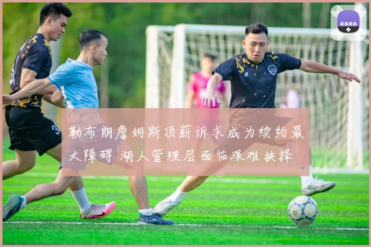 勒布朗詹姆斯顶薪诉求成为续约最大障碍 湖人管理层面临艰难抉择