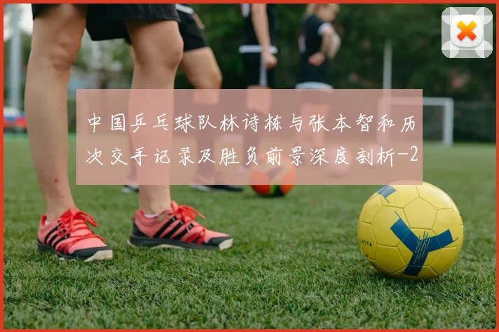 中国乒乓球队林诗栋与张本智和历次交手记录及胜负前景深度剖析