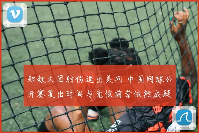 郑钦文因肘伤退出美网 中国网球公开赛复出时间与竞技前景依然成疑