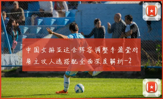中国女排亚运会阵容调整李盈莹对角主攻人选搭配全面深度解析