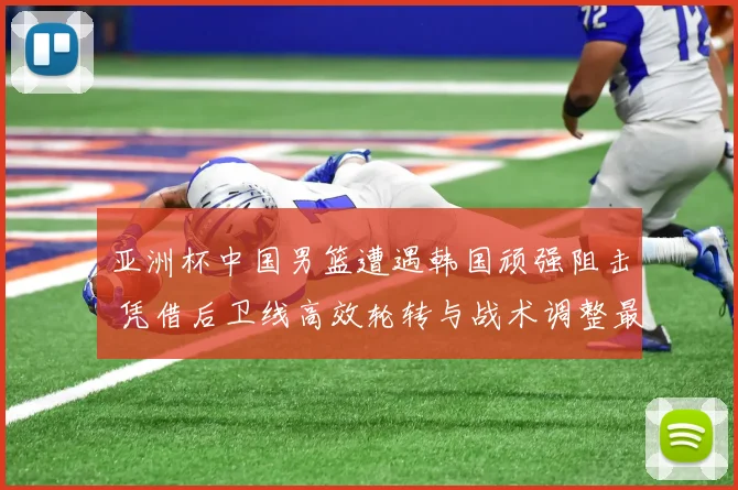 亚洲杯中国男篮遭遇韩国顽强阻击 凭借后卫线高效轮转与战术调整最终惊险取胜