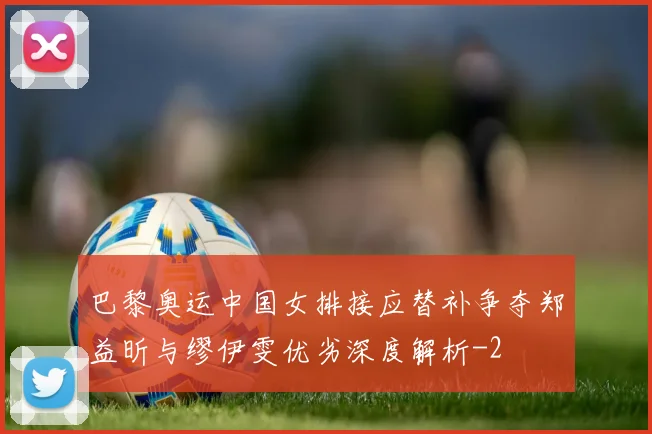 巴黎奥运中国女排接应替补争夺郑益昕与缪伊雯优劣深度解析