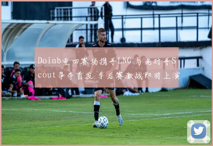 Doinb重回赛场携手LNG 与老对手Scout争夺首发 季后赛激战即将上演
