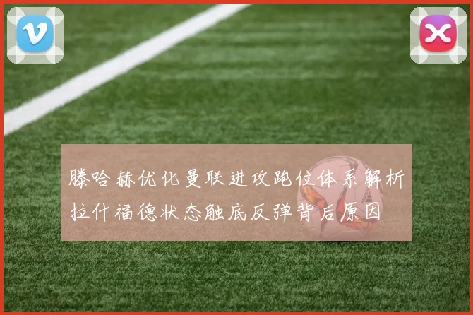 滕哈赫优化曼联进攻跑位体系解析拉什福德状态触底反弹背后原因