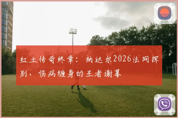红土传奇终章：纳达尔2026法网挥别，伤病缠身的王者谢幕