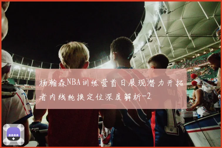 杨瀚森NBA训练营首日展现潜力开拓者内线轮换定位深度解析