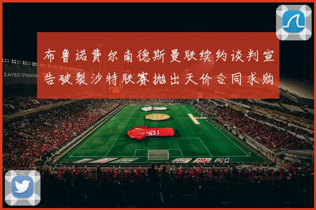 布鲁诺费尔南德斯曼联续约谈判宣告破裂沙特联赛抛出天价合同求购