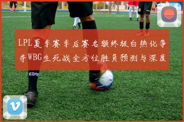LPL夏季赛季后赛名额终极白热化争夺WBG生死战全方位胜负预测与深度推演