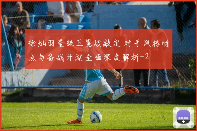 徐灿羽量级卫冕战敲定 对手风格特点与备战计划全面深度解析