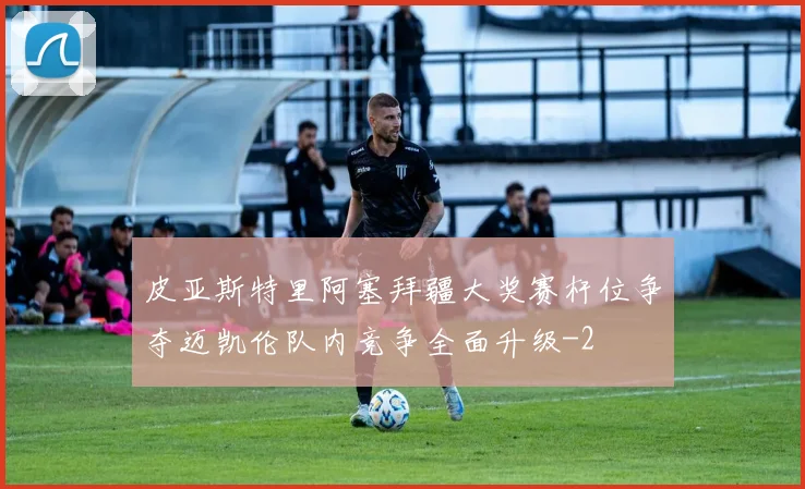 皮亚斯特里阿塞拜疆大奖赛杆位争夺迈凯伦队内竞争全面升级