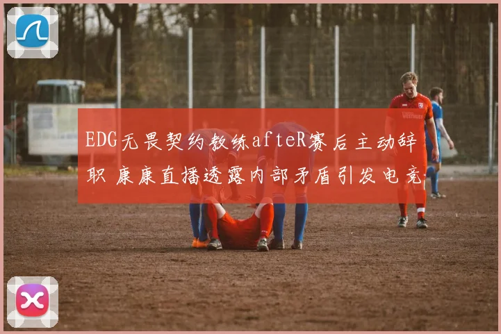 EDG无畏契约教练afteR赛后主动辞职 康康直播透露内部矛盾引发电竞圈震动