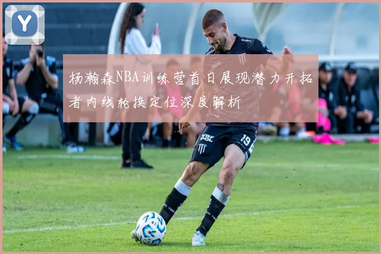 杨瀚森NBA训练营首日展现潜力开拓者内线轮换定位深度解析
