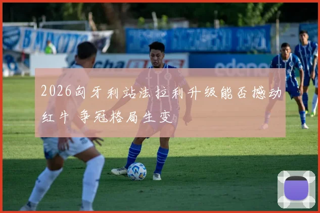 2026匈牙利站法拉利升级能否撼动红牛 争冠格局生变