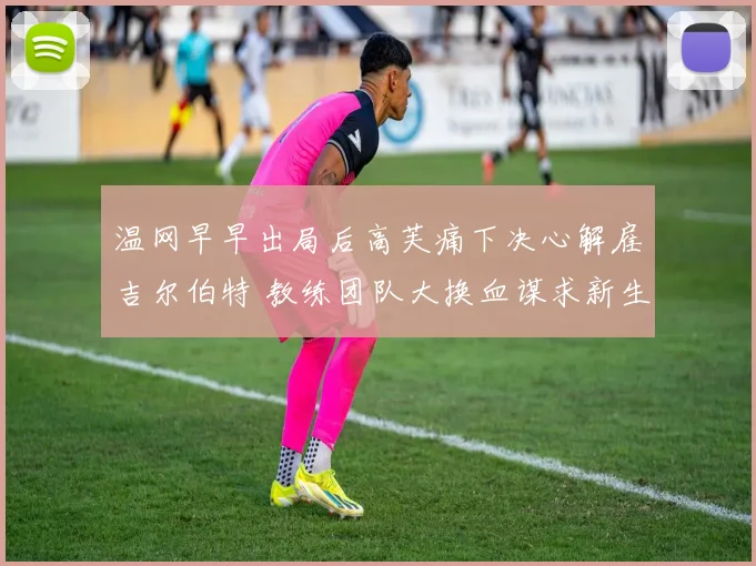 温网早早出局后高芙痛下决心解雇吉尔伯特 教练团队大换血谋求新生