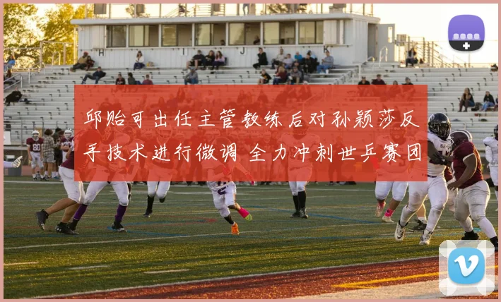 邱贻可出任主管教练后对孙颖莎反手技术进行微调 全力冲刺世乒赛团体关键场次