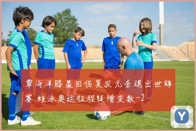 覃海洋膝盖旧伤复发无奈退出世锦赛 蛙泳奥运征程陡增变数