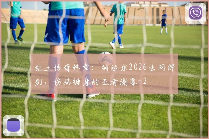 红土传奇终章:纳达尔2026法网挥别,伤病缠身的王者谢幕