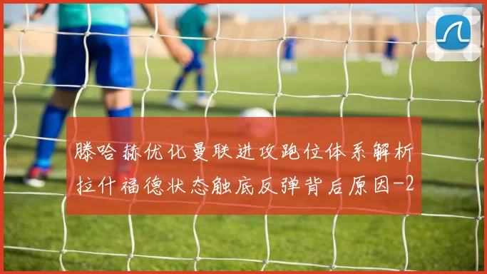 滕哈赫优化曼联进攻跑位体系解析拉什福德状态触底反弹背后原因